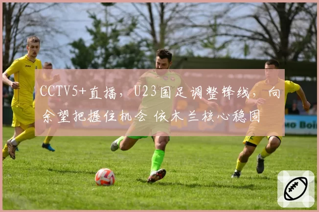 CCTV5+直播，U23国足调整锋线，向余望把握住机会 依木兰核心稳固