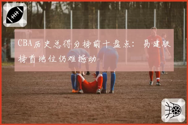 CBA历史总得分榜前十盘点：易建联榜首地位仍难撼动