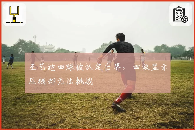王艺迪回球被认定出界，回放显示压线却无法挑战