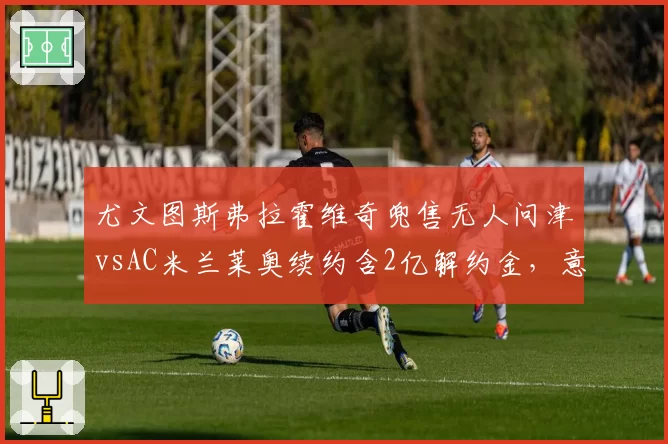 尤文图斯弗拉霍维奇兜售无人问津vsAC米兰莱奥续约含2亿解约金,意甲顶星市场价值冰火两重天