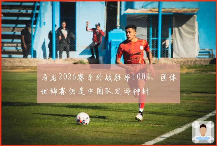 马龙2026赛季外战胜率100%，团体世锦赛仍是中国队定海神针