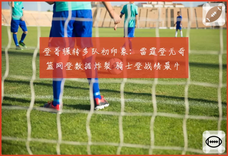 登哥辗转多队初印象：雷霆登无奇 篮网登数据炸裂 骑士登战绩最牛