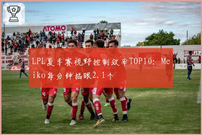 LPL夏季赛视野控制效率TOP10：Meiko每分钟插眼2.1个