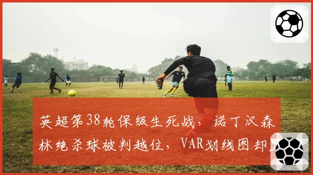 英超第38轮保级生死战，诺丁汉森林绝杀球被判越位，VAR划线图却显示体毛级争议