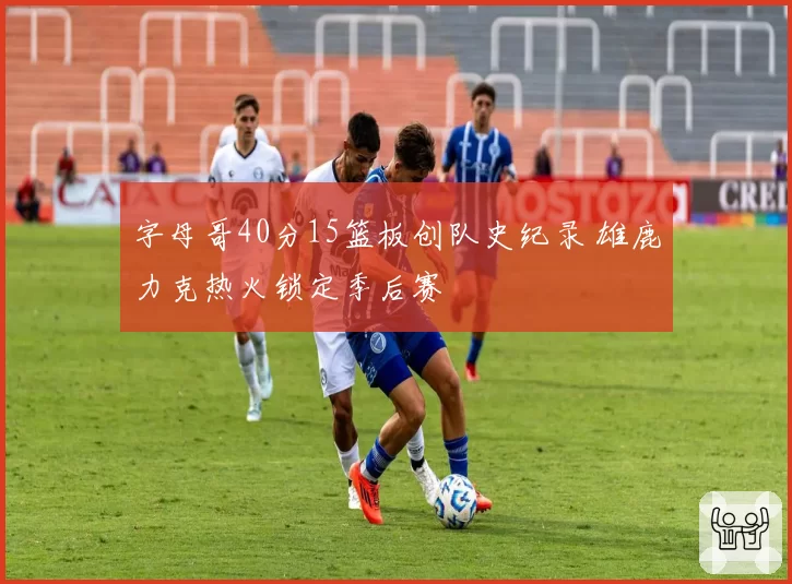 字母哥40分15篮板创队史纪录 雄鹿力克热火锁定季后赛