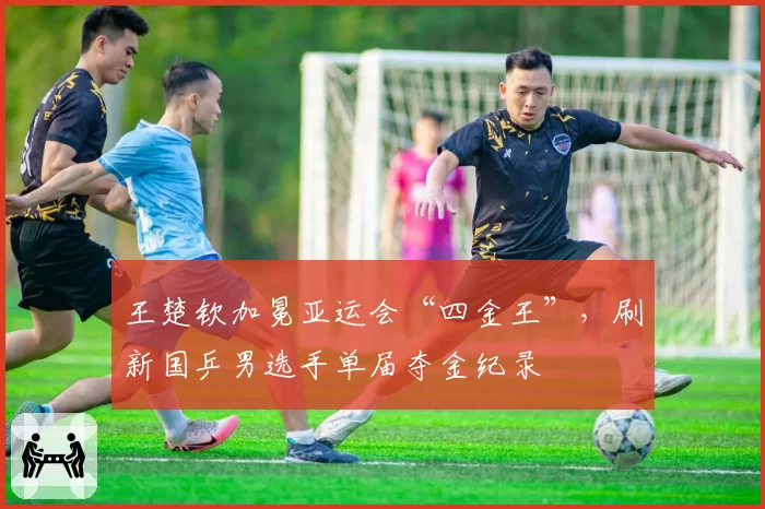 王楚钦加冕亚运会“四金王”，刷新国乒男选手单届夺金纪录