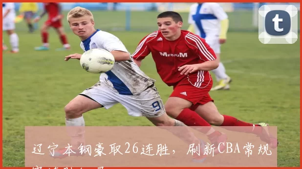 辽宁本钢豪取26连胜，刷新CBA常规赛连胜纪录